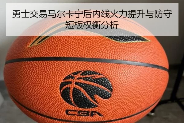 勇士交易马尔卡宁后内线火力提升与防守短板权衡分析